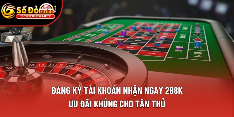 Đăng Ký Tài Khoản Nhận Ngay 288k – Ưu Đãi Khủng Cho Tân Thủ